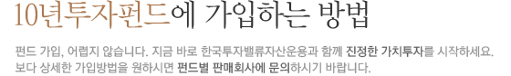 10년투자펀드에 가입하는 방법 : 펀드가입, 어렵지 않습니다. 지금 바로 한국투자밸류자산운용과 함께 진정한 가치투자를 시작하세요. 보다 상세한 가입방법을 원하시면 펀드별 판매회사에 문의하시기 바랍니다.